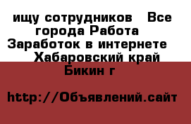 ищу сотрудников - Все города Работа » Заработок в интернете   . Хабаровский край,Бикин г.